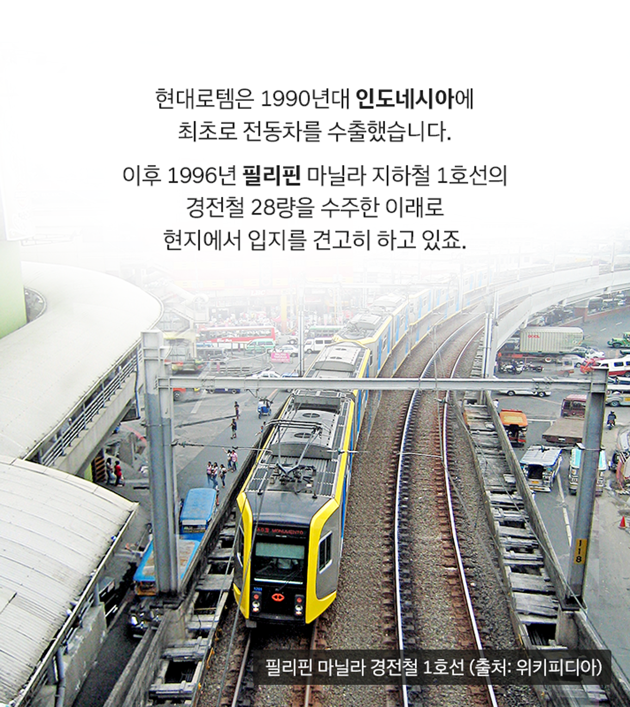 현대로템은 1990년대 인도네시아에 최초로 전동차를 수출했습니다. 이후 1996년 필리핀 마닐라 지하철 1호선의 경전철 28량을 수주한 이래로 현지에서 입지를 견고히 하고 있죠. 필리핀 마닐라 경전철 1호선(출처: 위키피디아)