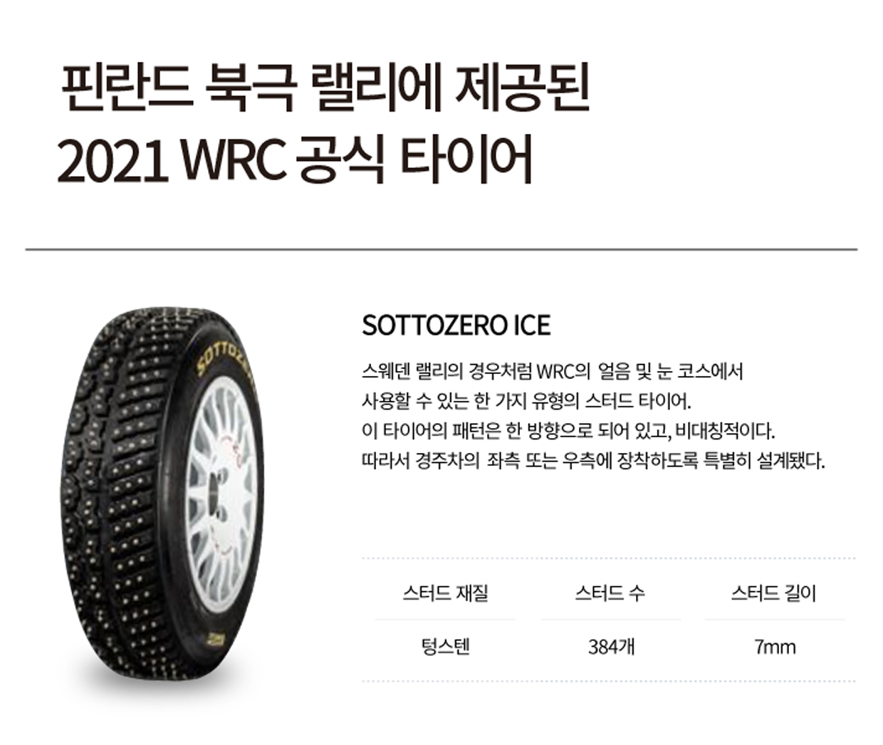 핀란드 북극 랠리에 제공된 2021 WRC 공식 타이어. SOTTOZERO ICE, 스웨덴 랠리의 경우처럼 WRC의 얼음 및 눈 코스에서 사용할 수 있는 한 가지 유형의 스터드 타이어. 이 타이어의 패턴은 한 방향으로 되어 있고 비대칭적이다. 따라서 경주차의 좌측 또는 우측에 장착하도록 특별히 설계됐다. 스터드 재질은 텅스텐, 스터드 수는 384개, 스터드 길이 7mm