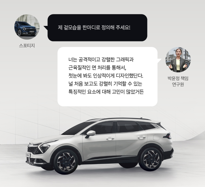 스포티지, 제 겉모습을 한마디로 정의해 주세요!. 박윤정 책임 연구원, 너는 공격적이고 강렬한 그래픽과 근육질적인 면 처리를 통해서, 첫눈에 봐도 인상적이게 디자인했단다. 널 처음 보고도 강렬히 기억할 수 있는 특징적인 요소에 대해 고민이 많았거든.