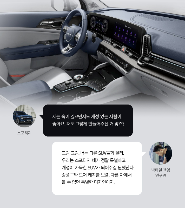 스포티지, 저는 속이 깊으면서도 개성 있는 사람이 좋아요! 저도 그렇게 만들어주신 거 맞죠? 박태일 책임 연구원, 그럼 그럼. 너는 다른 SUV들과 달라. 우리는 스포티지 네가 정말 특별하고 개성이 가득한 SUV가 되어주길 원했단다. 송품구와 도어 캐치를 보렴. 다른 차에서 볼 수 없던 특별한 디자인이지.