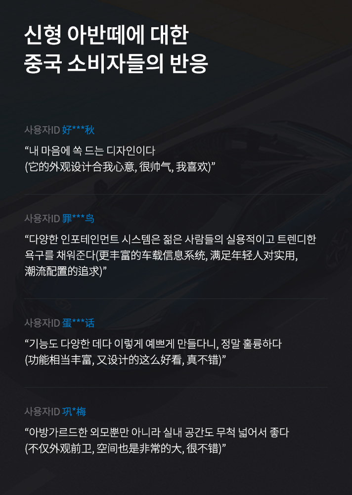 신형 아반떼에 대한 중국 소비자들의 반응 모음. 내 마음에 쏙 드는 디자인이다, 다양한 인포테인먼트 시스템은 젊은 사람들의 실용적이고 트렌디한 욕구를 채워준다, 기능도 다양한 데다 이렇게 예쁘게 만들다니 정말 훌륭하다, 아방가르드한 외모뿐만 아니라 실내 공간도 무척 넓어서 좋다