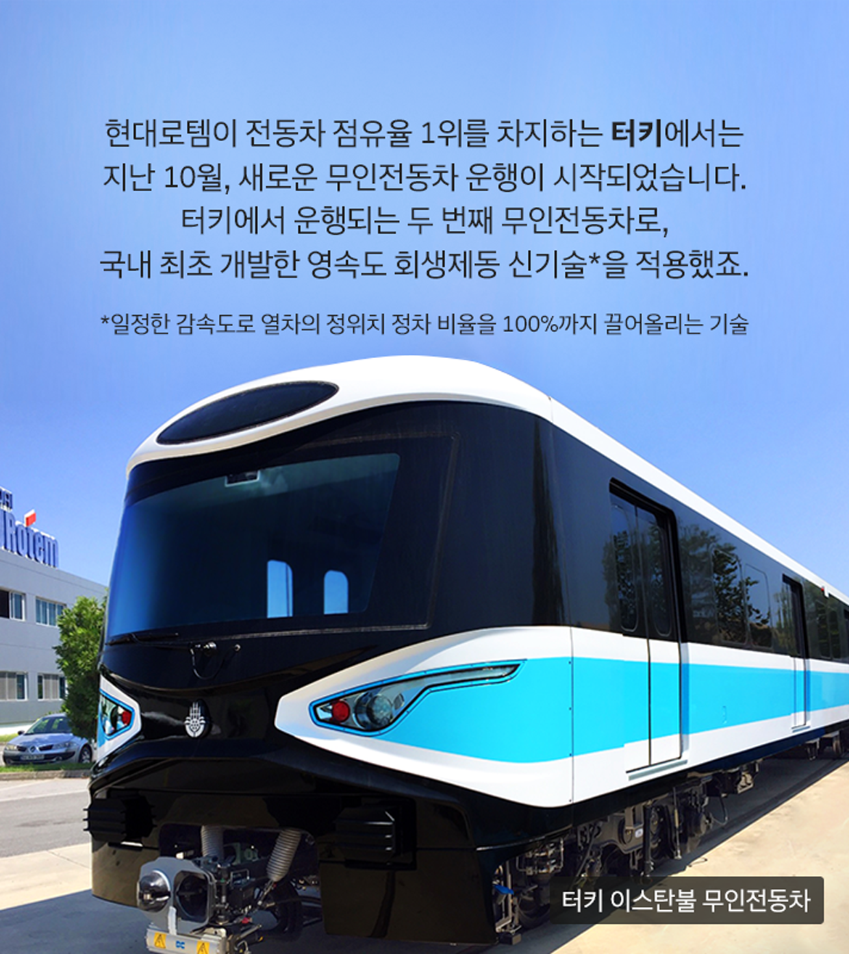 현대로템이 전동차 점유율 1위를 차지하는 터키에서는 지난 10월, 새로운 무인전동차 운행이 시작되었습니다. 터키에서 운행되는 두 번째 무인전동차로, 국내 최초 개발한 영속도 회생제동 신기술*을 적용했죠. *일정한 감속도로 열차의 정위치 정차 비율을 100%까지 끌어올리는 기술 (이미지: 터키 이스탄불 무인전동차)