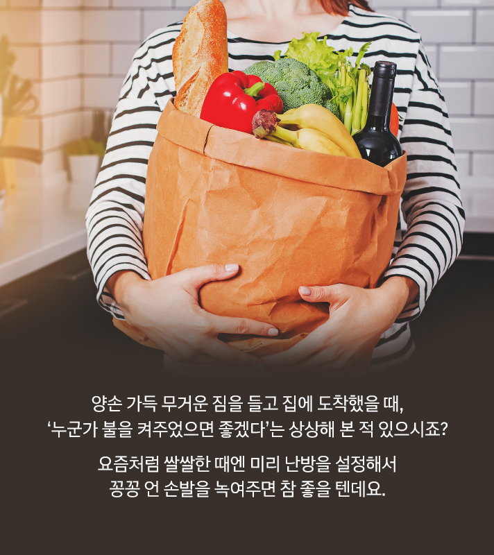 양손 가득 무거운 짐을 들고 집에 도착했을 때, ‘누군가 불을 켜주었으면 좋겠다.’는 상상해 본 적 있으시죠? 요즘처럼 쌀쌀한 때엔 미리 난방을 설정해서 꽁꽁 언 손발을 녹여주면 참 좋을 텐데요.