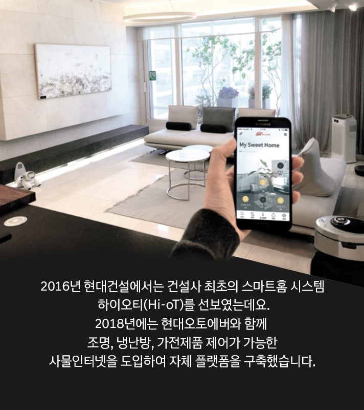 2016년 현대건설에서는 건설사 최초의 스마트홈 시스템 하이오티(Hi-oT)를 선보였는데요. 2018년에는 현대오토에버와 함께 조명, 냉난방, 가전제품 제어가 가능한 사물인터넷을 도입하여 자체 플랫폼을 구축했습니다.