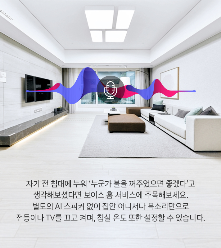 자기 전 침대에 누워 ‘누군가 불을 꺼주었으면 좋겠다’고 생각해보셨다면 보이스 홈 서비스에 주목해보세요. 별도의 AI 스피커 없이 집안 어디에서나 목소리만으로 전등이나 TV를 끄고 켜며, 침실 온도 또한 설정할 수 있습니다.