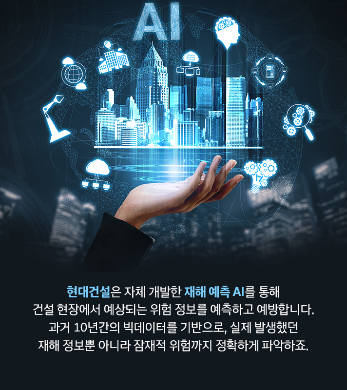 현대건설은 자체 개발한 재해 예측 AI를 통해 건설 현장에서 예상되는 위험 정보를 예측하고 예방합니다. 과거 10년간의 빅데이터를 기반으로, 실제 발생했던 재해 정보뿐 아니라 잠재적 위험까지 정확하게 파악하죠.