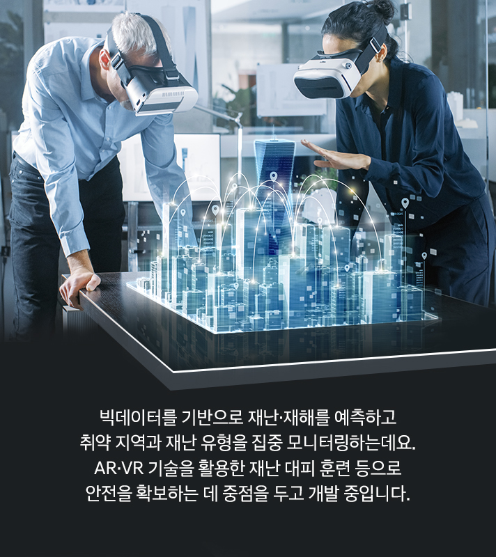 빅데이터를 기반으로 재난·재해를 예측하고 취약 지역과 재난 유형을 집중 모니터링하는데요. AR·VR 기술을 활용한 재난 대피 훈련 등으로 안전을 확보하는 데 중점을 두고 개발 중입니다.