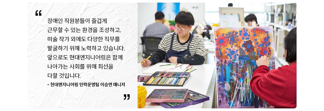 장애인 직원분들이 즐겁게 근무할 수 있는 환경을 조성하고 미술 작가 이외에도 다양한 직무를 발굴하기 위해 노력하고 있습니다. 앞으로도 현대엔지니어링은 함께 나아가는 사회를 위해 최선을 다할 것입니다. 현대엔지니어링 인력운영팀 이승연 매니저