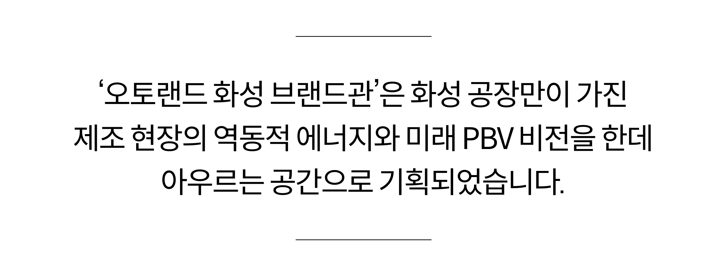‘오토랜드 화성 브랜드관’은 화성 공장만이 가진 제조 현장의 역동적 에너지와 미래 PBV 비전을 한데 아우르는 공간으로 기획되었습니다.