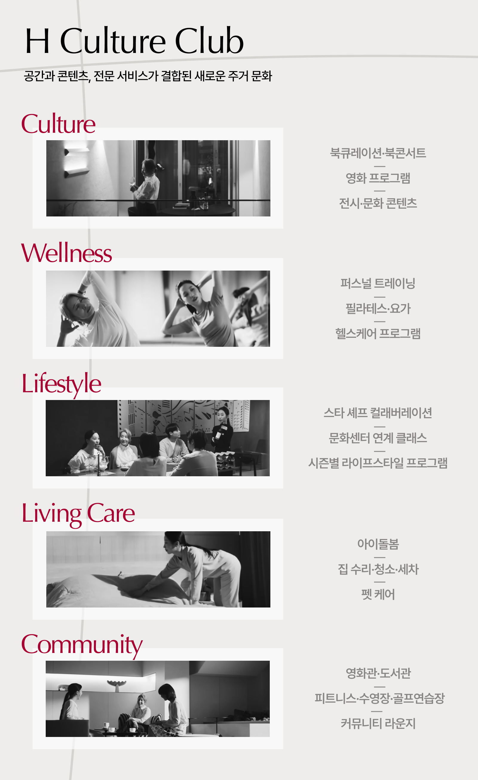 H CULTURE CLUB 문화·예술·건강·생활 편의까지,입주민의 다양한 라이프스타일을 지원하는현대건설의 통합 주거 서비스 /Culture 북 큐레이션 북콘서트 영화 프로그램 전시·문화 콘텐츠  /Wellness 퍼스널 트레이닝 필라테스·요가 헬스케어 프로그램  /Lifestyle 스타 셰프 컬래버레이션 문화센터 연계 클래스 시즌별 라이프스타일 프로그램  /Living Care 아이돌봄 집 수리 청소·세차 펫 케어 /Community 영화관 도서관 피트니스 수영장 골프연습장 커뮤니티 라운지